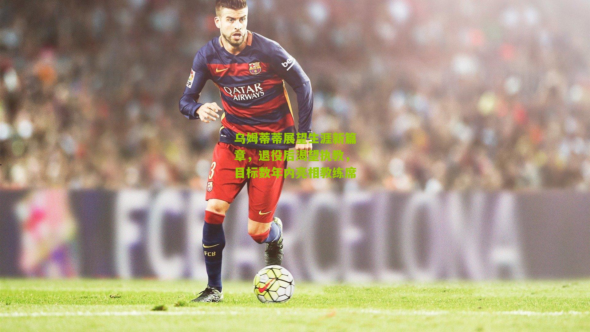 乌姆蒂蒂展望生涯新篇章,退役后渴望执教,目标数年内亮相教练席